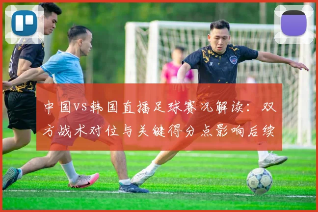 中国vs韩国直播足球赛况解读:双方战术对位与关键得分点影响后续赛程