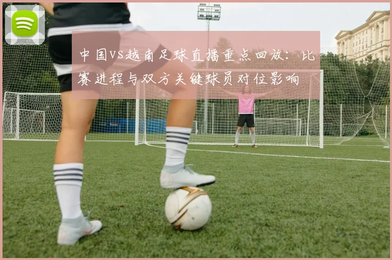 中国vs越南足球直播重点回放：比赛进程与双方关键球员对位影响