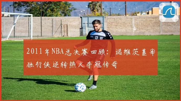 2011年NBA总决赛回顾:诺维茨基率独行侠逆转热火夺冠传奇