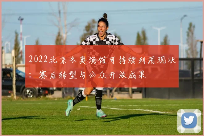 2022北京冬奥场馆可持续利用现状:赛后转型与公众开放成果