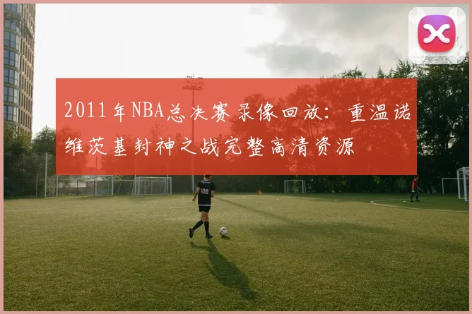 2011年NBA总决赛录像回放:重温诺维茨基封神之战完整高清资源