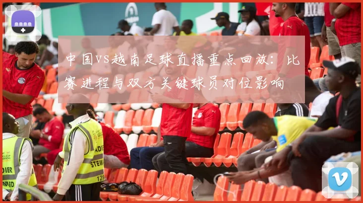 中国vs越南足球直播重点回放：比赛进程与双方关键球员对位影响