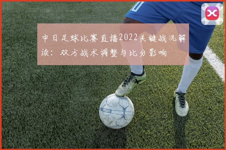 中日足球比赛直播2022关键战况解读：双方战术调整与比分影响