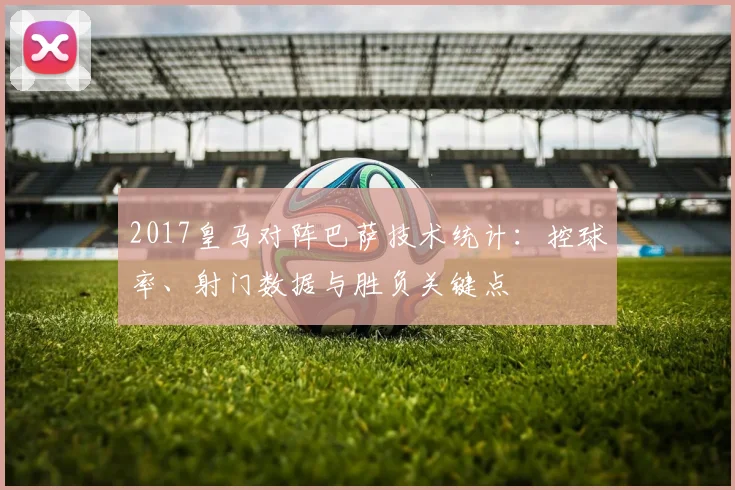 2017皇马对阵巴萨技术统计:控球率、射门数据与胜负关键点