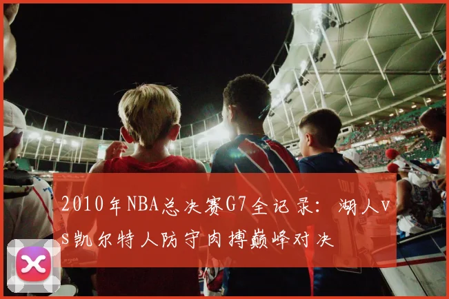 2010年NBA总决赛G7全记录:湖人vs凯尔特人防守肉搏巅峰对决