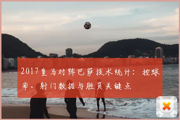2017皇马对阵巴萨技术统计:控球率、射门数据与胜负关键点