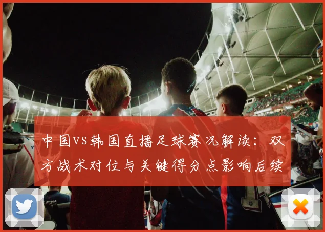 中国vs韩国直播足球赛况解读:双方战术对位与关键得分点影响后续赛程
