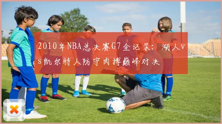 2010年NBA总决赛G7全记录:湖人vs凯尔特人防守肉搏巅峰对决
